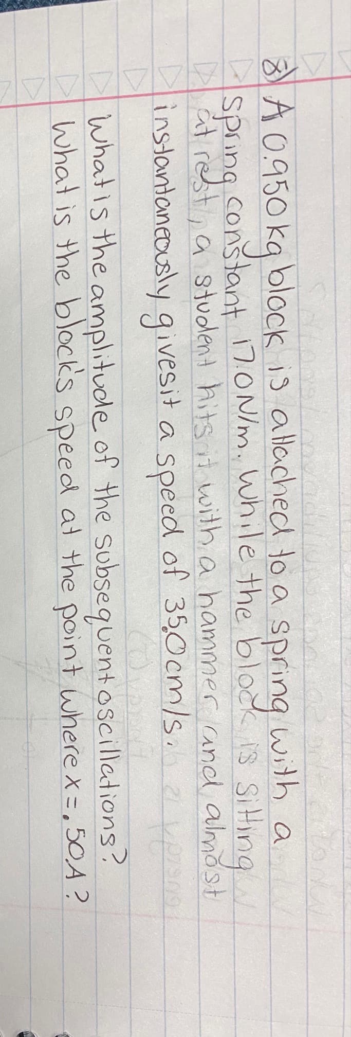 Sators
cons
8 A 0.950 kg block is attached to a spring with a
SP rest, a student hits it with a hammer and almost
Spring constant 17.0 N/m. While the block is sitting
instantaneously gives it a speed of 350cm/s. 21 versna
What is the amplitude of the subsequent oscillations?
What is the block's speed at the point where x = 50A?
01-