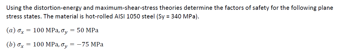 Using the distortion-energy and maximum-shear-stress theories determine the factors of safety for the following plane
stress states. The material is hot-rolled AISI 1050 steel (Sy = 340 MPa).
(а) ох — 100 MРа, о, — 50 MPа
(b) ох — 100 MРа, о, — —75 MPа
