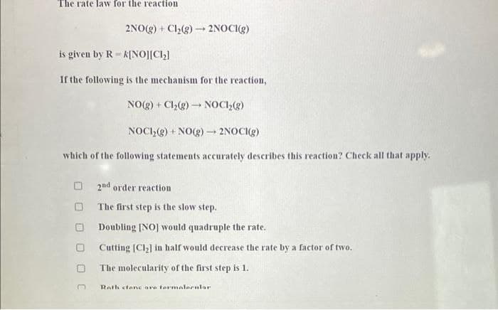 The rate law for the reaction
2NO(g) + Cl,(g) - 2NOCI(g)
is given by R = k[NO][C2]
If the following is the mechanism for the reaction,
NO(g) + Ch(g) NOC2(g)
NOC,(g) + NO(g) → 2NOC()
which of the following statements accurately describes this reaction? Check all that apply.
O 2nd order reaction
The first step is the slow step.
Doubling [NO] would quadruple the rate.
O Cutting [CH] in half would decrease the rate by a factor of two.
The molecularity of the first step is 1.
Rath etane are tarmalerular
