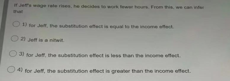 If Jeff's wage rate rises, he decides to work fewer hours. From this, we can infer
that
1) for Jeff, the substitution effect is equal to the income effect.
2) Jeff is a nitwit.
3) for Jeff, the substitution effect is less than the income effect.
4) for Jeff, the substitution effect is greater than the income effect.
