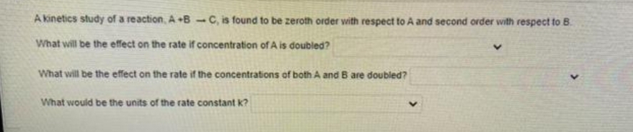 A kinetics study of a reaction, A+B -C, is found to be zeroth order with respect to A and second order with respect to B.
What will be the effect on the rate if concentration of A is doubled?
What will be the effect on the rate if the concentrations of both A and B are doubled?
What would be the units of the rate constant k?
