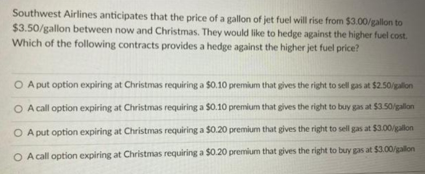 Southwest Airlines anticipates that the price of a gallon of jet fuel will rise from $3.00/gallon to
$3.50/gallon between now and Christmas. They would like to hedge against the higher fuel cost.
Which of the following contracts provides a hedge against the higher jet fuel price?
O A put option expiring at Christmas requiring a $0.10 premium that gives the right to sell gas at $2.50/gallon
O A call option expiring at Christmas requiring a $0.10 premium that gives the right to buy gas at $3.50/gallon
O A put option expiring at Christmas requiring a $0.20 premium that gives the right to sell gas at $3.00/gallon
O A call option expiring at Christmas requiring a $0.20 premium that gives the right to buy gas at $3.00/gallon
