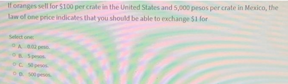 If oranges sell for $100 per crate in the United States and 5,000 pesos per crate in Mexico, the
law of one price indicates that you should be able to exchange $1 for
Select one:
OA 0.02 peso.
O B. 5 pesos.
O C. 50 pesos.
O D. 500 pesos.
