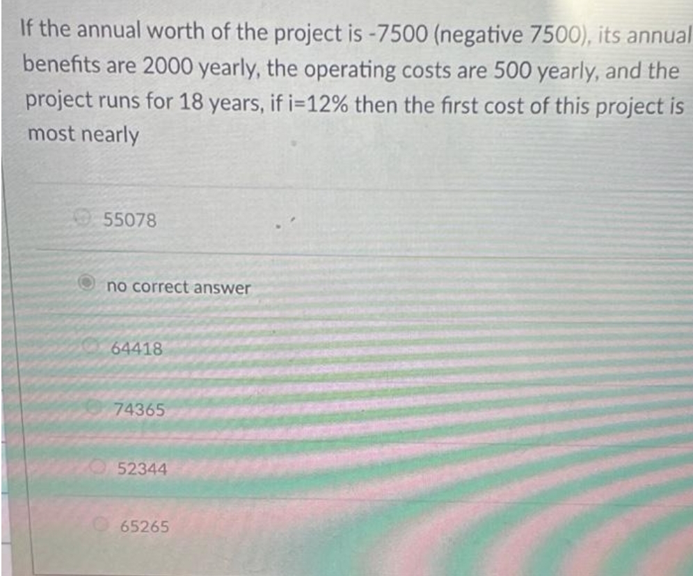 If the annual worth of the project is -7500 (negative 7500), its annual
benefits are 2000 yearly, the operating costs are 500 yearly, and the
project runs for 18 years, if i=12% then the first cost of this project is
most nearly
55078
no correct answer
64418
74365
52344
O 65265
