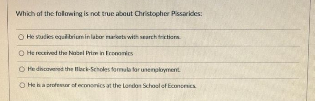 Which of the following is not true about Christopher Pissarides:
O He studies equilibrium in labor markets with search frictions.
O He received the Nobel Prize in Economics
O He discovered the Black-Scholes formula for unemployment.
O He is a professor of economics at the London School of Economics.
