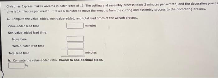 Christmas Express makes wreaths in batch sizes of 13. The cutting and assembly process takes 2 minutes per wreath, and the decorating proces
time is 14 minutes per wreath. It takes 6 minutes to move the wreaths from the cutting and assembly process to the decorating process.
a. Compute the value-added, non-value-added, and total lead times of the wreath process.
Value-added lead time
Non-value-added lead time:
Move time
Within-batch wait time
minutes
minutes
Total lead time
b. Compute the value-added ratio. Round to one decimal place.