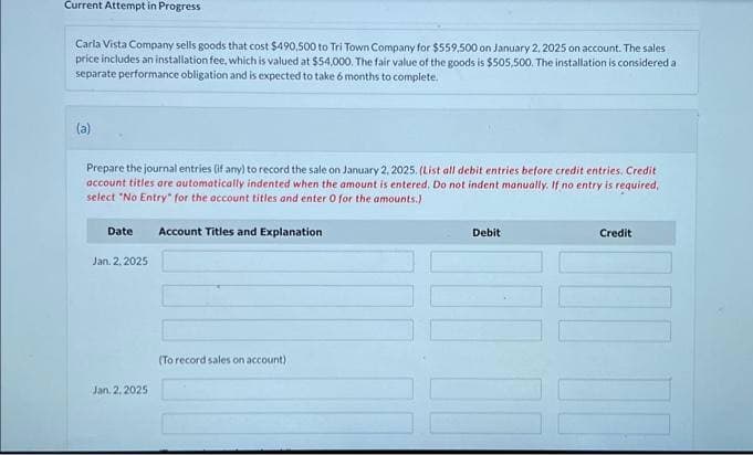 Current Attempt in Progress
Carla Vista Company sells goods that cost $490,500 to Tri Town Company for $559,500 on January 2, 2025 on account. The sales
price includes an installation fee, which is valued at $54,000. The fair value of the goods is $505,500. The installation is considered a
separate performance obligation and is expected to take 6 months to complete.
(a)
Prepare the journal entries (if any) to record the sale on January 2, 2025. (List all debit entries before credit entries. Credit
account titles are automatically indented when the amount is entered. Do not indent manually. If no entry is required,
select "No Entry for the account titles and enter 0 for the amounts.)
Date Account Titles and Explanation
Jan. 2. 2025
Jan. 2, 2025
(To record sales on account)
Debit
11
Credit
11