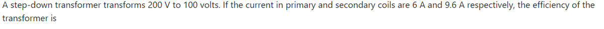 A step-down transformer transforms 200 V to 100 volts. If the current in primary and secondary coils are 6 A and 9.6 A respectively, the efficiency of the
transformer is