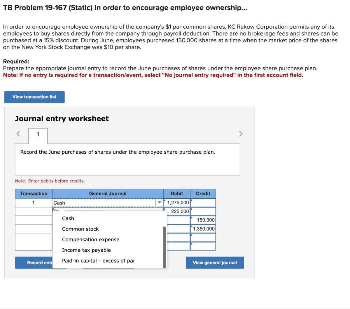 TB Problem 19-167 (Static) In order to encourage employee ownership...
In order to encourage employee ownership of the company's $1 par common shares, KC Rakow Corporation permits any of its
employees to buy shares directly from the company through payroll deduction. There are no brokerage fees and shares can be
purchased at a 15% discount. During June, employees purchased 150,000 shares at a time when the market price of the shares
on the New York Stock Exchange was $10 per share.
Required:
Prepare the appropriate journal entry to record the June purchases of shares under the employee share purchase plan.
Note: If no entry is required for a transaction/event, select "No journal entry required" in the first account field.
View transaction list
Journal entry worksheet
1
Record the June purchases of shares under the employee share purchase plan.
Note: Enter debits before credits.
Transaction
1
Record entr
Cash
Cash
General Journal
Common stock
Compensation expense
Income tax payable
Paid-in capital excess of par
Debit
1,275,000
225,000
Credit
150,000
1,350,000
View general journal