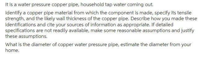 It is a water pressure copper pipe, household tap water coming out.
Identify a copper pipe material from which the component is made, specify its tensile
strength, and the likely wall thickness of the copper pipe. Describe how you made these
identifications and cite your sources of information as appropriate. If detailed
specifications are not readily available, make some reasonable assumptions and justify
these assumptions.
What is the diameter of copper water pressure pipe, estimate the diameter from your
home.