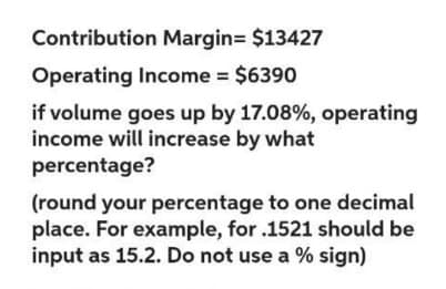 Contribution Margin= $13427
Operating Income = $6390
if volume goes up by 17.08%, operating
income will increase by what
percentage?
(round your percentage to one decimal
place. For example, for .1521 should be
input as 15.2. Do not use a % sign)