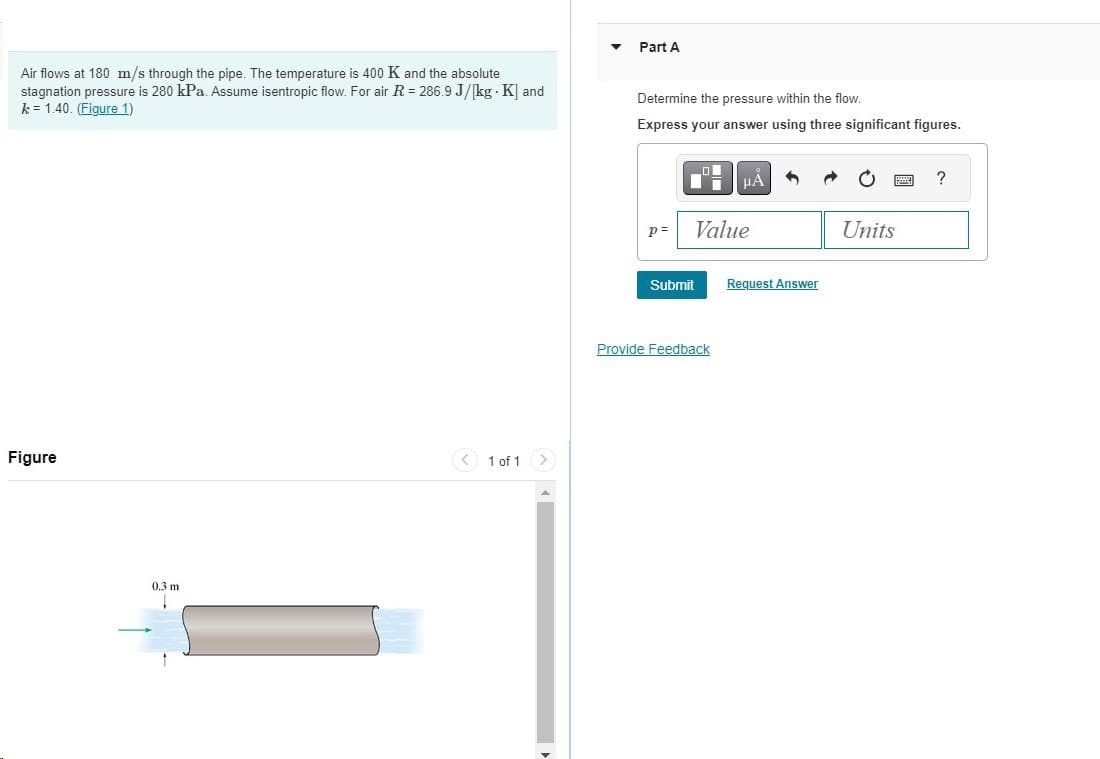 Air flows at 180 m/s through the pipe. The temperature is 400 K and the absolute
stagnation pressure is 280 kPa. Assume isentropic flow. For air R = 286.9 J/[kg . K] and
k = 1.40. (Figure 1)
Figure
0.3 m
1
1 of 1
▼
Part A
Determine the pressure within the flow.
Express your answer using three significant figures.
p=
Value
Submit
μÀ
Provide Feedback
Request Answer
Units
?