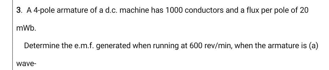 3. A 4-pole armature of a d.c. machine has 1000 conductors and a flux per pole of 20
mWb.
Determine the e.m.f. generated when running at 600 rev/min, when the armature is (a)
wave-