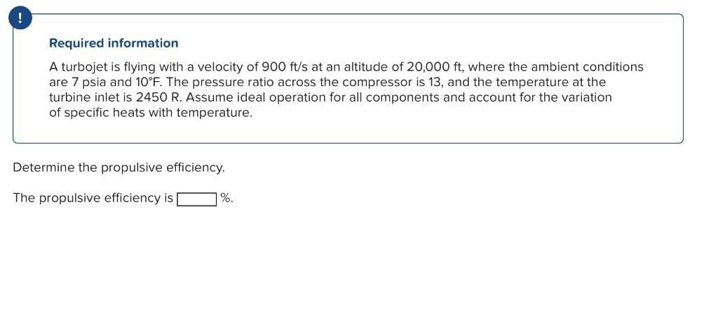 !
Required information
A turbojet is flying with a velocity of 900 ft/s at an altitude of 20,000 ft, where the ambient conditions
are 7 psia and 10°F. The pressure ratio across the compressor is 13, and the temperature at the
turbine inlet is 2450 R. Assume ideal operation for all components and account for the variation
of specific heats with temperature.
Determine the propulsive efficiency.
The propulsive efficiency is |
%.