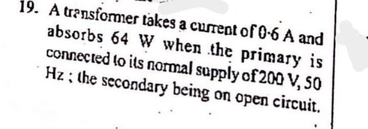 19. A transfomer takes a current of 0-6 A and
absorbs 64 W when the primary is
connected to its normal supply of 200 V, SO
Hz ; the secondary being on open circuit.
