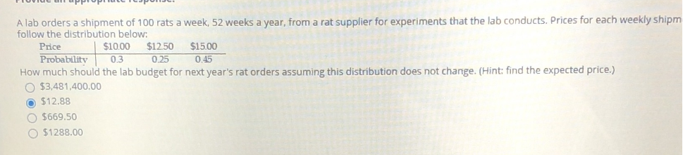 A lab orders a shipment of 100 rats a week, 52 weeks a year, from a rat supplier for experiments that the lab conducts. Prices for each weekly shipm
follow the distribution below:
$12.50
0.25
$10.00
0.3
$15.00
0.45
Price
Probability
How much should the lab budget for next year's rat orders assuming this distribution does not change. (Hint: find the expected price.)
O $3,481,400.00
O $12.88
O $669.50
O $1288.00
