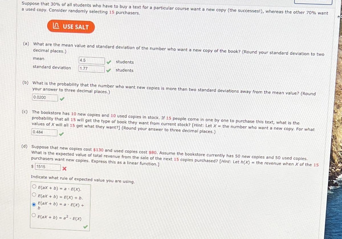 Suppose that 30% of all students who have to buy a text for a particular course want a new copy (the successesl), whereas the other 70% want
a used copy. Consider randomly selecting 15 purchasers.
A USE SALT
(a) What are the mean value and standard devlation of the number who want a new copy of the book? (Round your standard deviation to two
decimal places.)
mean
4.5
students
standard deviation
1.77
students
(b) What is the probability that the number who want new copies is more than two standard deviations away from the mean value? (Round
your answer to three decimal places.)
0.0200
(c) The bookstore has 10 new copies and 10 used copies in stock. If 15 people come in one by one to purchase this text, what is the
probability that all 15 will get the type of book they want from current stock? [Hint: Let X = the number who want a new copy. For what
values of X will all 15 get what they want?] (Round your answer to three decimal places.)
0.484
(d) Suppose that new copies cost $130 and used copies cost $80. Assume the bookstore currently has 50 new coples and 50 used copies.
What is the expected value of total revenue from the sale of the next 15 copies purchased? [Hint: Let h(X) = the revenue when X of the 15
purchasers want new copies. Express this as a linear function.]
$ 1515
Indicate what rule of expected value you are using.
O E(ax + b) = a· E(X).
O E(ax + b) = E(X) + b.
E(ax + b) = a · E(X) +
O E(ax + b) = a2. E(X)
