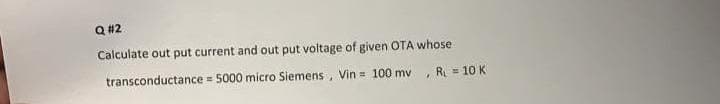 Q #2
Calculate out put current and out put voltage of given OTA whose
transconductance = 5000 micro Siemens, Vin = 100 mv
, R = 10 K
