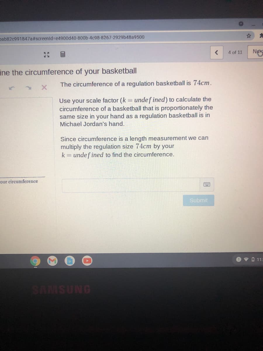 pab82c991847a#screenld%3De4900d40-800b-4c98-8267-2929b48a9500
4 of 11
Ng
ine the circumference of your basketball
The circumference of a regulation basketball is 74cm.
Use your scale factor (k = undef ined) to calculate the
circumference of a basketball that is proportionately the
same size in your hand as a regulation basketball is in
Michael Jordan's hand.
Since circumference is a length measurement we can
multiply the regulation size 74cm by your
k= undef ined to find the circumference.
our circumference
Submit
OVD 11:
SAMSUNG
