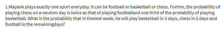 1.Mayank plays exactly one sport everyday. It can be football or basketball or chess. Forhim, the probability of
playing chess on a random day is twice as that of playing footballand one third of the probability of playing
basketball. What is the probability that in thenext week, he will play basketball in 3 days, chess in 2 days and
football in the remainingdays?
