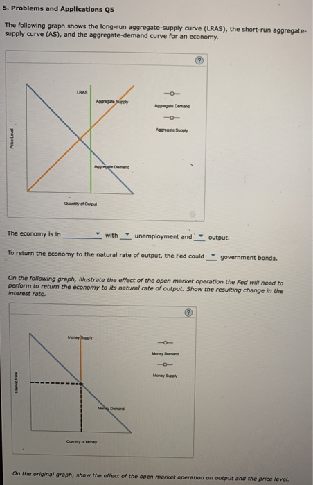 5. Problems and Applications Q5
The following graph shows the long-run aggregate-supply curve (LRAS), the short-run aggregate-
supply curve (AS), and the aggregate-demand curve for an economy.
Price Level
The economy is in
LRAS
Ita
Aggregate Supply
Aggregate Demand
Quantity of Output
MoneySupply
with
To return the economy to the natural rate of output, the Fed could
Aggregate Demand
More Demand
Quantity of Money
Aggregate Supply
unemployment and
On the following graph, illustrate the effect of the open market operation the Fed will need to
perform to return the economy to its natural rate of output. Show the resulting change in the
interest rate.
Money Demand
10
Money Supply
output.
?
government bonds.
On the original graph, show the effect of the open market operation on output and the price level.