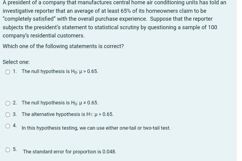 A president of a company that manufactures central home air conditioning units has told an
investigative reporter that an average of at least 65% of its homeowners claim to be
"completely satisfied" with the overall purchase experience. Suppose that the reporter
subjects the president's statement to statistical scrutiny by questioning a sample of 100
company's residential customers.
Which one of the following statements is correct?
Select one:
O 1. The null hypothesis is Ho: μ > 0.65.
O2. The null hypothesis is Ho: μ = 0.65.
O 3. The alternative hypothesis is H₁: p > 0.65.
4.
In this hypothesis testing, we can use either one-tail or two-tail test.
5.
The standard error for proportion is 0.048.