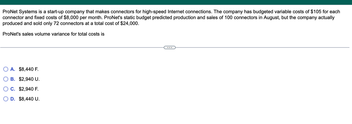 ProNet Systems is a start-up company that makes connectors for high-speed Internet connections. The company has budgeted variable costs of $105 for each
connector and fixed costs of $8,000 per month. ProNet's static budget predicted production and sales of 100 connectors in August, but the company actually
produced and sold only 72 connectors at a total cost of $24,000.
ProNet's sales volume variance for total costs is
A. $8,440 F.
B. $2,940 U.
C. $2,940 F.
O D. $8,440 U.