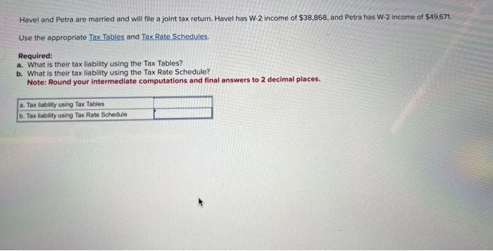 Havel and Petra are married and will file a joint tax return. Havel has W-2 income of $38,868, and Petra has W-2 Income of $49,671.
Use the appropriate Tax Tables and Tax Rate Schedules.
Required:
a. What is their tax liability using the Tax Tables?
b. What is their tax liability using the Tax Rate Schedule?
Note: Round your intermediate computations and final answers to 2 decimal places.
a. Tax liability using Tax Tables
b. Tax liability using Tax Rate Schedule