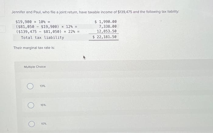 Jennifer and Paul, who file a joint return, have taxable income of $139,475 and the following tax liability:
$19,900 x 10% =
($81,050 $19,900) × 12% =
$ 1,990.00
7,338.00
12,853.50
($139,475
$81,050) × 22% =
$ 22,181.50
-
Total tax liability
Their marginal tax rate is:
Multiple Choice
O 13%
16%.
10%