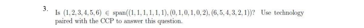 3.
Is (1,2,3,4,5,6) € span((1, 1, 1, 1, 1, 1), (0, 1, 0, 1, 0, 2), (6,5,4,3,2,1))? Use technology
paired with the CCP to answer this question.