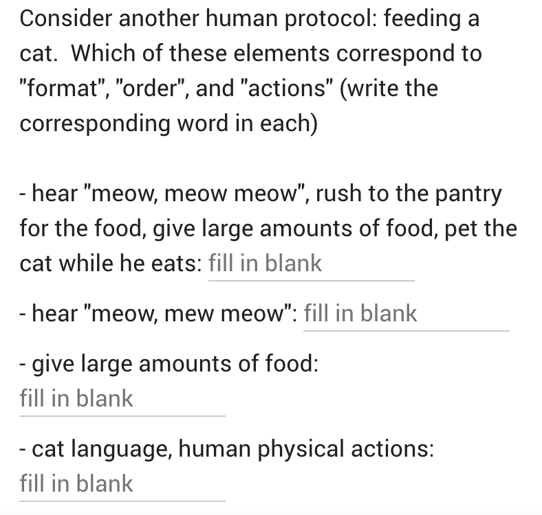 Consider another human protocol: feeding a
cat. Which of these elements correspond to
"format", "order", and "actions" (write the
corresponding word in each)
- hear "meow, meow meow", rush to the pantry
for the food, give large amounts of food, pet the
cat while he eats: fill in blank
- hear "meow, mew meow": fill in blank
- give large amounts of food:
fill in blank
- cat language, human physical actions:
fill in blank