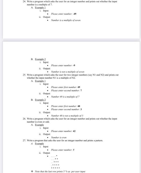 24. Write a program which asks the user for an integer number and prints out whether the input
number is a multiple of 7.
A. Example 1
i. Input:
ii. Output:
B. Example 2
• Please enter number: -49
• Number is a multiple of seven
i. Input:
•
ii. Output:
Please enter number: 9
Number is not a multiple of seven
25. Write a program which asks the user for two integer numbers (say N1 and N2) and prints out
whether the input number N1 is a multiple of N2.
A. Example 1
i. Input:
.
B. Example 2
ii. Output:
•
i. Input:
Please enter first number: 49
Please enter second number: 7
Number 49 is a multiple of 7
•
ii. Output:
i. Input:
• Number 40 is not a multiple of 3
26. Write a program which asks the user for an integer number and prints out whether the input
number is even or odd.
A. Example
Please enter first number: 40
Please enter second number: 3
•
ii. Output:
Please enter number: 42
Number is even
27. Write a program that asks the user for an integer number and prints a pattern.
A. Example
i. Input
ii. Output
• Please enter number: 5
Note that the last row prints 5 s as per user input