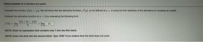 Diferentability of a function at a point.
Consider the function f(e)=
We will show that the derivative function, f'(a), is not defined at a=0 using the limit definition of the derivative of a function at a point.
Evalue the derivative function at a=0 by evaluating the following limit:
f(0+h)-f(0)
(0) -
NOTE: Enter an expression that contains only h into the first blank.
NOTE: Enter the limit into the second blank. Type 'DNE if you believe that the limit does not exist.