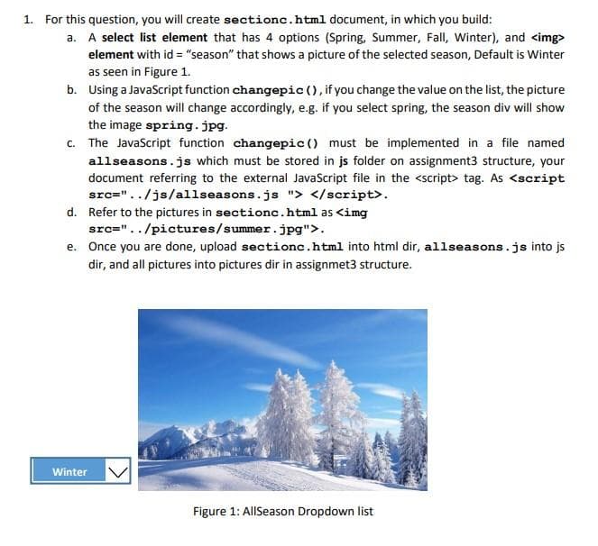 1. For this question, you will create sectionc.html document, in which you build:
a. A select list element that has 4 options (Spring, Summer, Fall, Winter), and <img>
element with id="season" that shows a picture of the selected season, Default is Winter
as seen in Figure 1.
b. Using a JavaScript function changepic (), if you change the value on the list, the picture
of the season will change accordingly, e.g. if you select spring, the season div will show
the image spring.jpg.
c. The JavaScript function changepic () must be implemented in a file named
allseasons.js which must be stored in js folder on assignment3 structure, your
document referring to the external JavaScript file in the <script> tag. As <script
src="../js/allseasons.js"> </script>.
d.
Refer to the pictures in sectionc.html as <img
src="../pictures/summer.jpg">.
e. Once you are done, upload sectionc.html into html dir, allseasons.js into js
dir, and all pictures into pictures dir in assignmet3 structure.
Winter
Figure 1: AllSeason Dropdown list