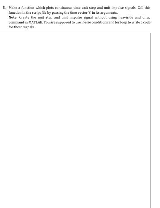 5. Make a function which plots continuous time unit step and unit impulse signals. Call this
function in the script file by passing the time vector 't' in its arguments.
Note: Create the unit step and unit impulse signal without using heaviside and dirac
command in MATLAB. You are supposed to use if-else conditions and for loop to write a code
for these signals.