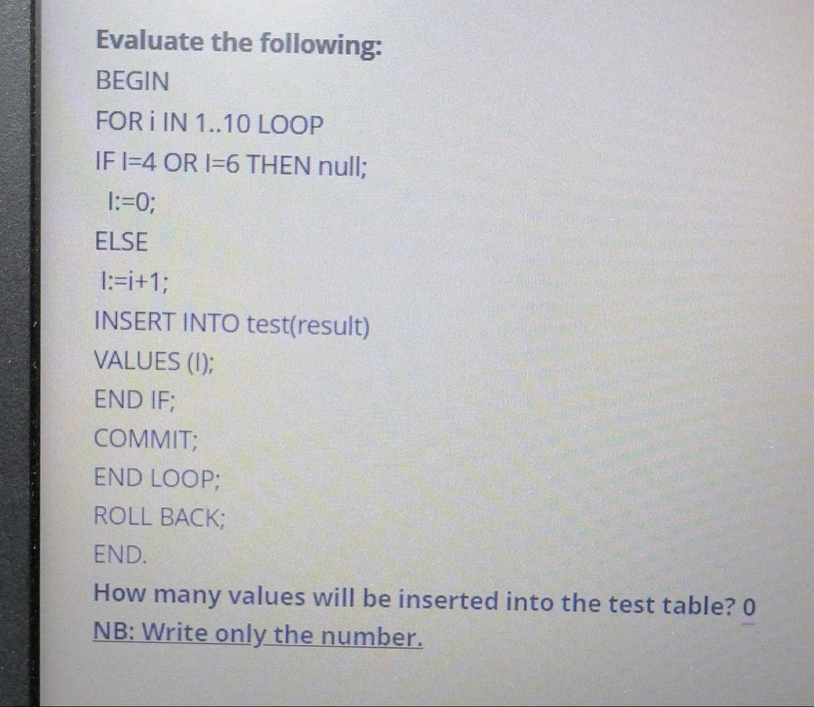 Evaluate the following:
BEGIN
FOR I IN 1..10 LOOP
IF 1-4 OR 1=6 THEN null;
1:=0;
ELSE
1:=i+1;
INSERT INTO test(result)
VALUES (1);
END IF;
COMMIT;
END LOOP;
ROLL BACK;
END.
How many values will be inserted into the test table? 0
NB: Write only the number.