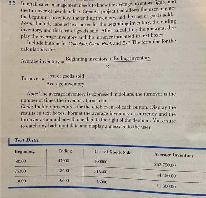 3.3 In retail sales, management needs to know the average inventory figure and
the turnover of merchandise. Create a project that allows the user to enter
the beginning inventory, the ending inventory, and the cost of goods sold.
Form: Include labeled text boxes for the beginning inventory, the ending
inventory, and the cost of goods sold. After calculating the answers, dis-
play the average inventory and the turnover formatted in text boxes.
Include buttons for Calculate, Clear, Print, and Exit. The formulas for the
calculations are
Average inventory =
Turnover =
Note: The average inventory is expressed in dollars; the turnover is the
number of times the inventory turns over.
Test Data
Code: Include procedures for the click event of each button. Display the
results in text boxes. Format the average inventory as currency and the
turnover as a number with one digit to the right of the decimal. Make sure
to catch any bad input data and display a message to the user.
Beginning
58500
Beginning inventory + Ending inventory
2
75300
Cost of goods sold
Average inventory
3000
Ending
47000
13600
19600
Cost of Goods Sold
400000
515400
48000
Average Inventory
$52,750.00
44,450.00
11,300.00