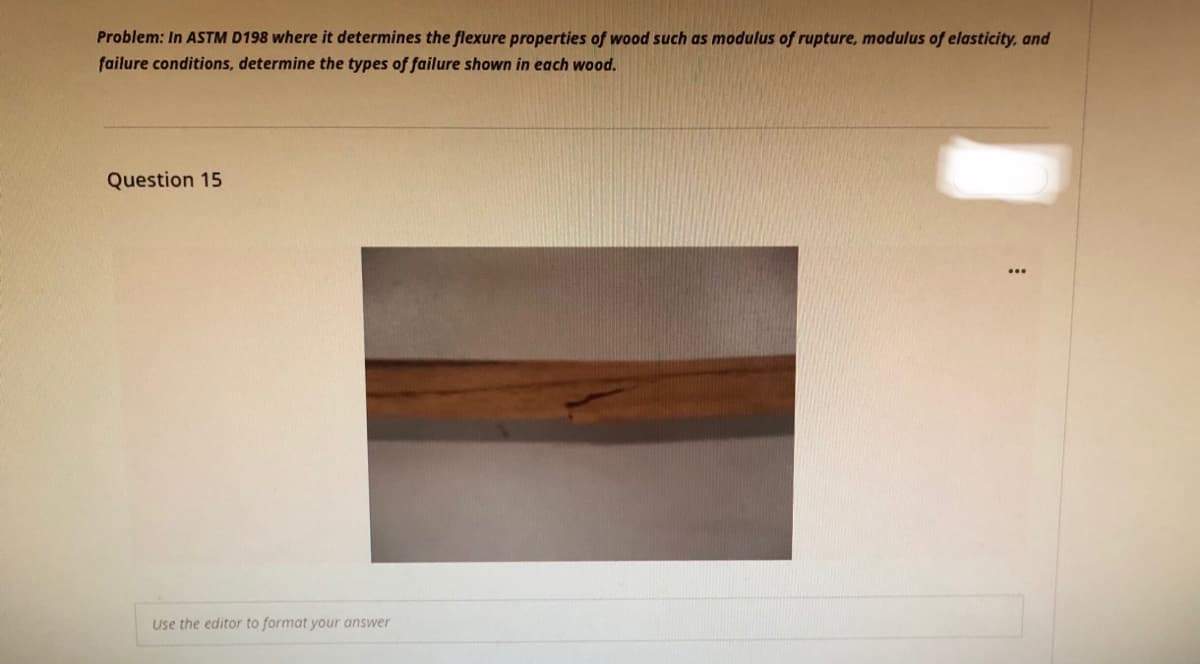 Problem: In ASTM D198 where it determines the flexure properties of wood such as modulus of rupture, modulus of elasticity, and
failure conditions, determine the types of failure shown in each wood.
Question 15
Use the editor to format your answer
