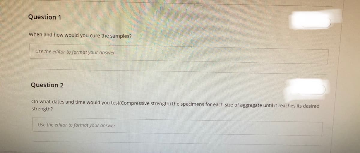 Question 1
When and how would you cure the samples?
Use the editor to format your answer
Question 2
On what dates and time would you test(Compressive strength) the specimens for each size of aggregate until it reaches its desired
strength?
Use the editor to format your answer
