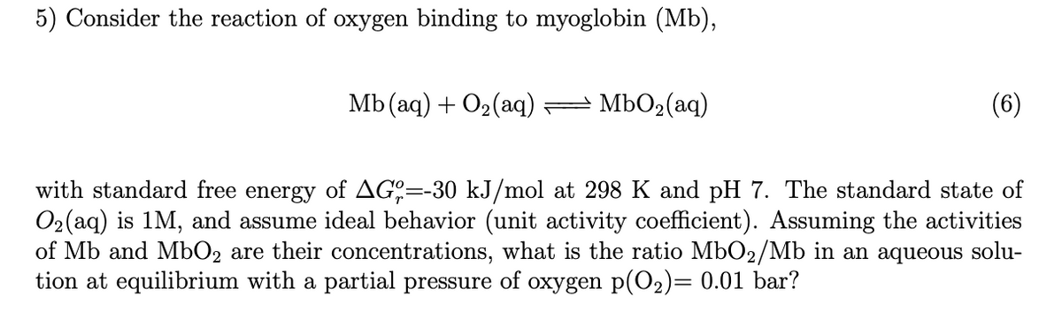 5) Consider the reaction of oxygen binding to myoglobin (Mb),
Мb (аq) + О2(aq) —
MbO2(aq)
(6)
with standard free energy of AG:=-30 kJ/mol at 298 K and pH 7. The standard state of
O2(aq) is 1M, and assume ideal behavior (unit activity coefficient). Assuming the activities
of Mb and MbO2 are their concentrations, what is the ratio MbO2/Mb in an aqueous solu-
tion at equilibrium with a partial pressure of oxygen p(O2)= 0.01 bar?
