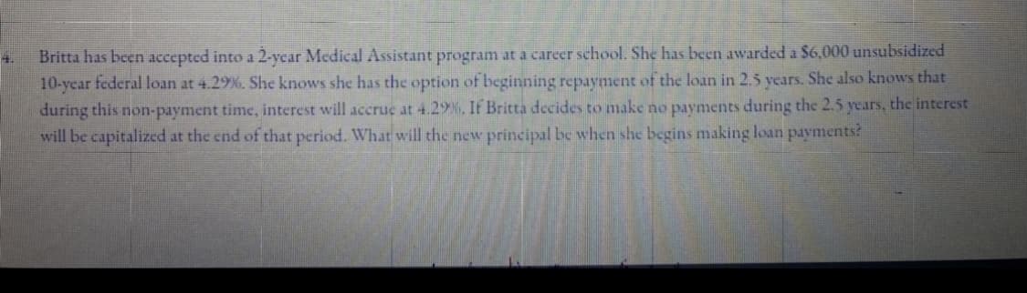 Britta has been accepted into a 2-ycar Medical Assistant program at a career school. She has been awarded a $6,000 unsubsidized
10-ycar federal loan at 4.29%. She knows she has the option of beginning repayment of the loan in 2.5 years. She also knows that
during this non-payment time, interest will accrue at 4.29%, If Britta decides to make no payments during the 2.5 years, the interest
will be capitalized at the end of that period. What will the new principal be when she begins making loan payments?
4.
