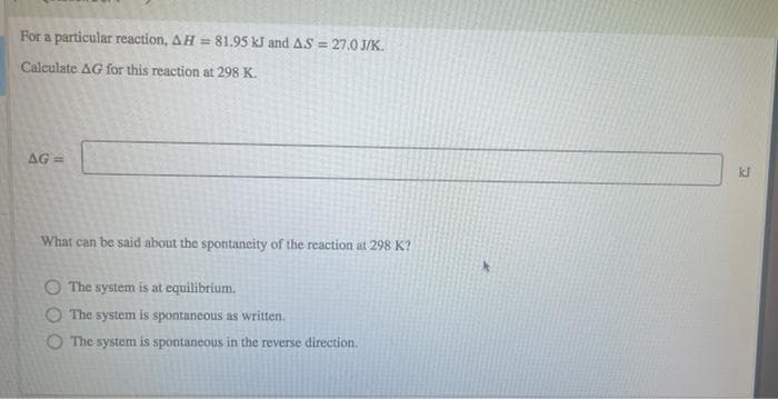 For a particular reaction, AH = 81.95 kJ and AS = 27.0 J/K.
Calculate AG for this reaction at 298 K.
AG =
kJ
What can be said about the spontancity of the reaction at 298 K?
O The system is at equilibrium.
O The system is spontancous as written.
O The system is spontaneous in the reverse direction.
