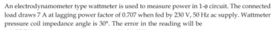 An electrodynamometer type wattmeter is used to measure power in 1-o circuit. The connected
load draws 7 A at lagging power factor of 0.707 when fed by 230 V, 50 Hz ac supply. Wattmeter
pressure coil impedance angle is 30°. The error in the reading will be
