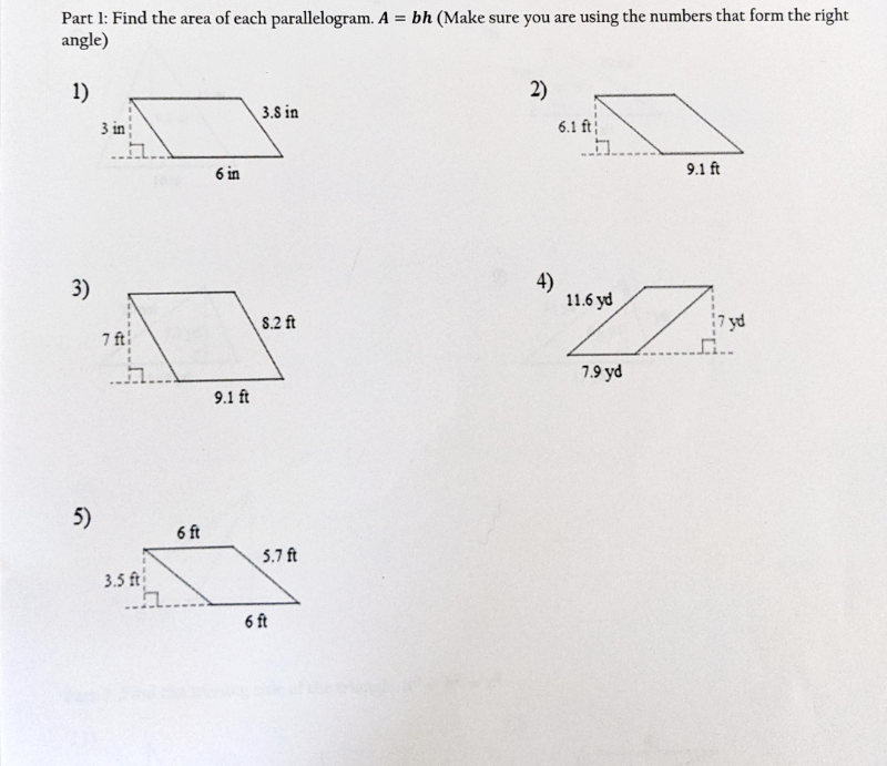 ### Finding the Area of Parallelograms

#### Part 1: Find the area of each parallelogram. 

The formula for the area of a parallelogram is given by \( A = bh \), where \( b \) is the base and \( h \) is the height. Make sure you are using the numbers that form the right angle.

1. **Parallelogram 1:**
   - Base (\( b \)): 6 inches
   - Height (\( h \)): 3 inches
   - Side: 3.8 inches

   ![Parallelogram 1](image1.png)
   
2. **Parallelogram 2:**
   - Base (\( b \)): 9.1 feet
   - Height (\( h \)): 6.1 feet 
   - Side: Not provided

   ![Parallelogram 2](image2.png)

3. **Parallelogram 3:**
   - Base (\( b \)): 9.1 feet
   - Height (\( h \)): 7 feet
   - Side: 8.2 feet

   ![Parallelogram 3](image3.png)

4. **Parallelogram 4:**
   - Base (\( b \)): 7.9 yards
   - Height (\( h \)): 7 yards
   - Side: 11.6 yards

   ![Parallelogram 4](image4.png)

5. **Parallelogram 5:**
   - Base (\( b \)): 6 feet
   - Height (\( h \)): 3.5 feet
   - Side: 5.7 feet

   ![Parallelogram 5](image5.png)

### Explanation of Graphs/Diagrams

Each diagram included above shows a parallelogram with the base (\( b \)) and height (\( h \)) clearly marked. The length of other sides of the parallelograms is provided for context, but for area calculation purposes, only the base and height measurements should be used. The right angle (formed between the base and the height) is indicated by a small square symbol. 

To find the area, multiply the base by the height:

\[ A = b \times h \]

Please ensure you match the correct base and height that form the