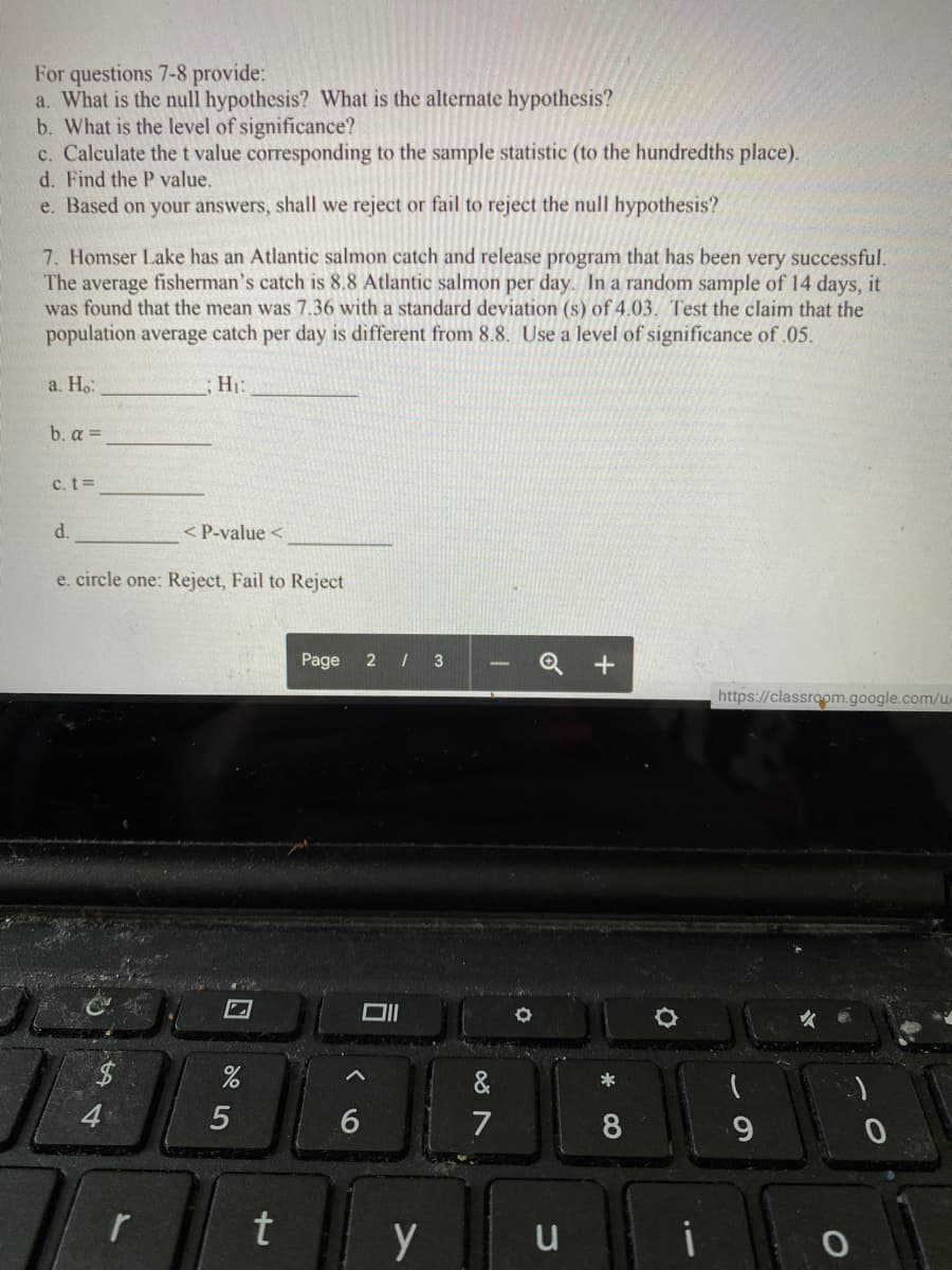 For questions 7-8 provide:
a. What is the null hypothesis? What is the alternate hypothesis?
b. What is the level of significance?
c. Calculate thet value corresponding to the sample statistic (to the hundredths place).
d. Find the P value.
e. Based on your answers, shall we reject or fail to reject the null hypothesis?
7. Homser Lake has an Atlantic salmon catch and release program that has been very successful.
The average fisherman's catch is 8.8 Atlantic salmon per day. In a random sample of 14 days, it
was found that the mean was 7.36 with a standard deviation (s) of 4.03. Test the claim that the
population average catch per day is different from 8.8. Use a level of significance of .05.
a. Ho:
H1:
b. α
c. t=
d.
< P-value <
e. circle one: Reject, Fail to Reject
Page
2 I 3
Q +
https://classroom.google.com/u/
&
*
4
7
8.
9.
r
u
5
