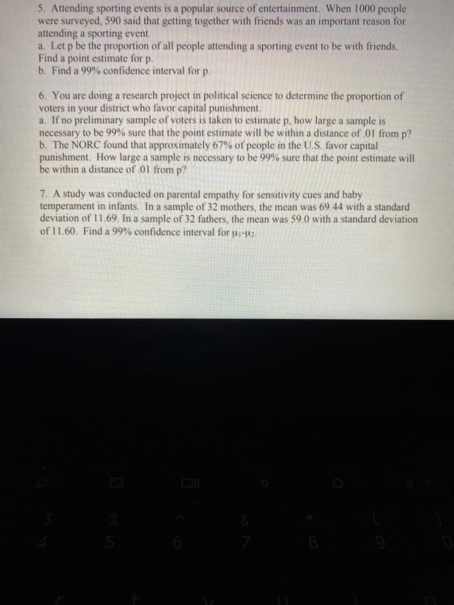 5. Attending sporting events is a popular source of entertainment. When 1000 people
were surveyed, 590 said that getting together with friends was an important reason for
attending a sporting event.
a. Let p be the proportion of all people attending a sporting event to be with friends.
Find a point estimate for p.
b. Find a 99% confidence interval for p.
6. You are doing a research project in political science to determine the proportion of
voters in your district who favor capital punishment.
a. If no preliminary sample of voters is taken to estimate p, how large a sample is
necessary to be 99% sure that the point estimate will be within a distance of .01 from p?
b. The NORC found that approximately 67% of people in the U.S. favor capital
punishment. How large a sample is necessary to be 99% sure that the point estimate will
be within a distance of .01 from p?
7. A study was conducted on parental empathy for sensitivity cues and baby
temperament in infants. In a sample of 32 mothers, the mean was 69.44 with a standard
deviation of 11.69. In a sample of 32 fathers, the mean was 59.0 with.a standard deviation
of 11.60. Find a 99% confidence interval for u1-u2.
6
