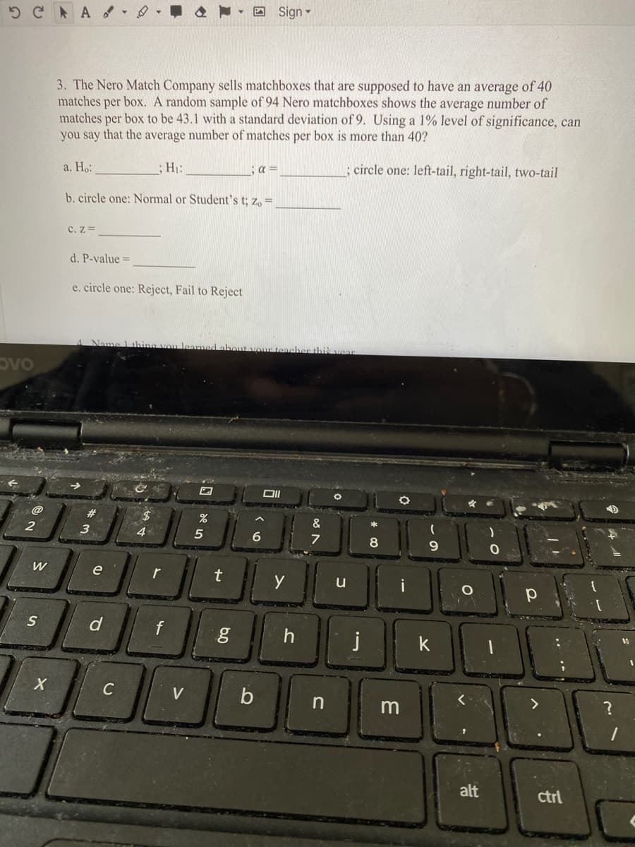 5 C AA
A Sign -
3. The Nero Match Company sells matchboxes that are supposed to have an average of 40
matches per box. A random sample of 94 Nero matchboxes shows the average number of
matches per box to be 43.1 with a standard deviation of 9. Using a 1% level of significance, can
you say that the average number of matches per box is more than 40?
a. Ho:
: H:
a =
; circle one: left-tail, right-tail, two-tail
b. circle one: Normal or Student's t; z, =
C. z=
d. P-value =
e. circle one: Reject, Fail to Reject
Name 1 thing vou learmed about vour teacher thi vear
DVO
@
2$
&
*
2
4.
8
e
y
j
10
k
C
V
n
alt
ctrl
