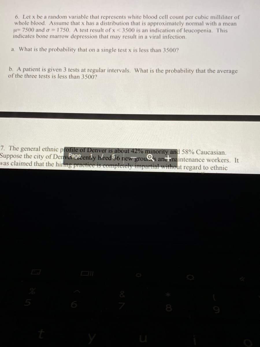 **Statistics and Probability Concepts in Medical Testing**

### Problem 6

Let \( x \) be a random variable that represents the white blood cell count per cubic milliliter of whole blood. Assume that \( x \) has a distribution that is approximately normal with a mean (\( \mu \)) of 7500 and a standard deviation (\( \sigma \)) of 1750. A test result of \( x \leq 3500 \) is an indication of leucopenia. This indicates bone marrow depression that may result in a viral infection.

**a. Single Test Analysis**
- **Question:** What is the probability that on a single test \( x \) is less than 3500?
  
**b. Multiple Test Analysis**
- **Question:** A patient is given 3 tests at regular intervals. What is the probability that the average of the three tests is less than 3500?

### Problem 7

The general ethnic profile of Denver is about 42% minority and 58% Caucasian. Suppose the city of Denver recently hired 56 new grounds and maintenance workers. It was claimed that the hiring practice is completely impartial without regard to ethnic...

---

*Note: For Problem 6(a) and 6(b), it is important to make use of the Z-score formula and concepts of the normal distribution to determine the required probabilities. For Problem 7, concepts of proportion testing can be applied to validate the impartiality of hiring practices.*

---

**Understanding the Z-Score Formula:**
\[ Z = \frac{(X - \mu)}{\sigma} \]

Where:
- \( X \) is the value of the element
- \( \mu \) is the mean of the population
- \( \sigma \) is the standard deviation of the population

For part (b), use the standard error of the mean (SEM):
\[ SEM = \frac{\sigma}{\sqrt{n}} \]

Where \( n \) is the number of tests (in this case, 3).

Good luck with your computations, and remember, understanding the foundational concepts of statistics can drastically improve your ability to analyze real-world data.