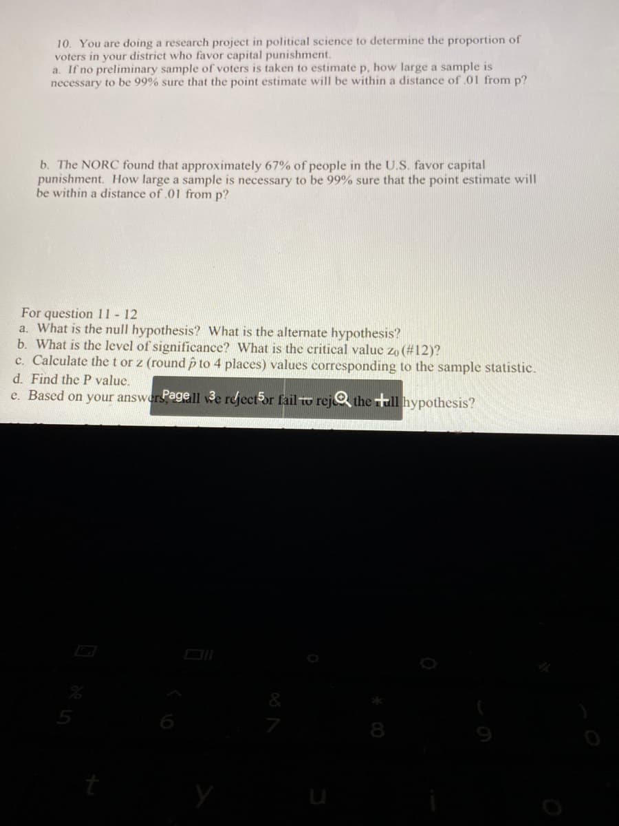 # Sample Size Determination in Political Science Research

## Problem 10

You are conducting a research project in political science to determine the proportion of voters in your district who favor capital punishment.

### Part a
If no preliminary sample of voters is taken to estimate \( p \), how large a sample is necessary to be 99% sure that the point estimate will be within a distance of 0.01 from \( p \)?

### Part b
The NORC found that approximately 67% of people in the U.S. favor capital punishment. How large a sample is necessary to be 99% sure that the point estimate will be within a distance of 0.01 from \( p \)?

---

## Questions 11 - 12

### Part a
What is the null hypothesis? What is the alternate hypothesis?

### Part b
What is the level of significance? What is the critical value \( z_0 \) (#12)?

### Part c
Calculate the \( t \) or \( z \) (round \( \hat{p} \) to 4 places) values corresponding to the sample statistic.

### Part d
Find the \( P \) value.

### Part e
Based on your answer, reject or fail to reject the null hypothesis?