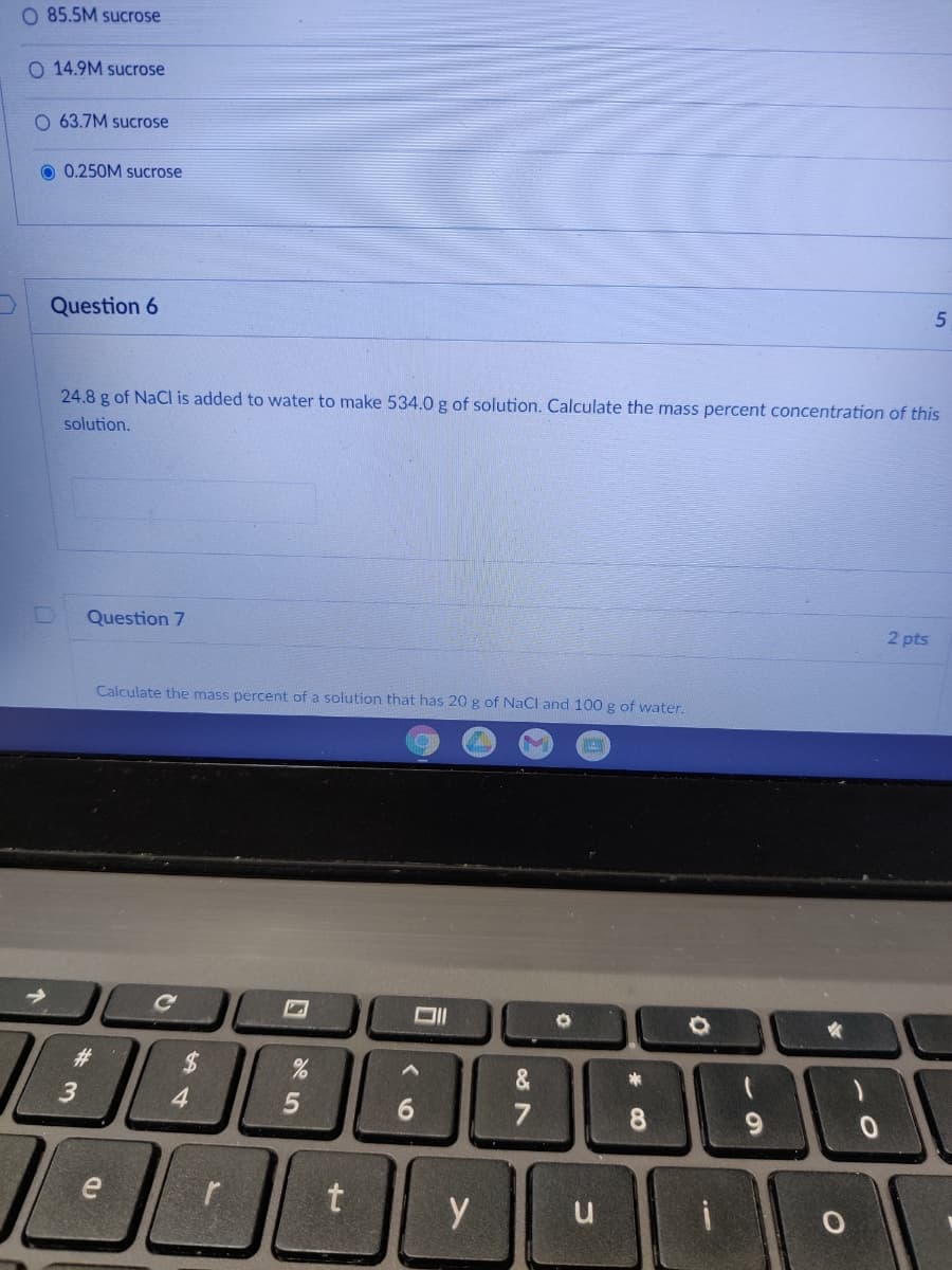 O 85.5M sucrose
O 14.9M sucrose
O 63.7M sucrose
O 0.250M sucrose
Question 6
24.8 g of NaCI is added to water to make 534.0 g of solution. Calculate the mass percent concentration of this
solution.
2 pts
Question 7
Calculate the mass percent of a solution that has 20 g of NaCl and 100 g of water.
Ce
%24
4.
23
&
7
8.
9.
y
u
